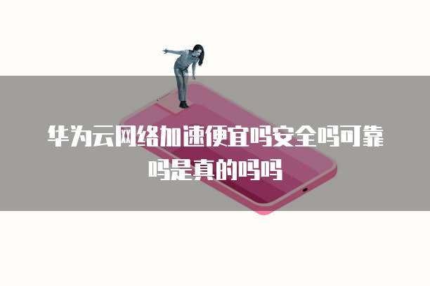华为云网络加速便宜吗安全吗可靠吗是真的吗吗