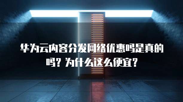 华为云内容分发网络优惠吗是真的吗？为什么这么便宜？