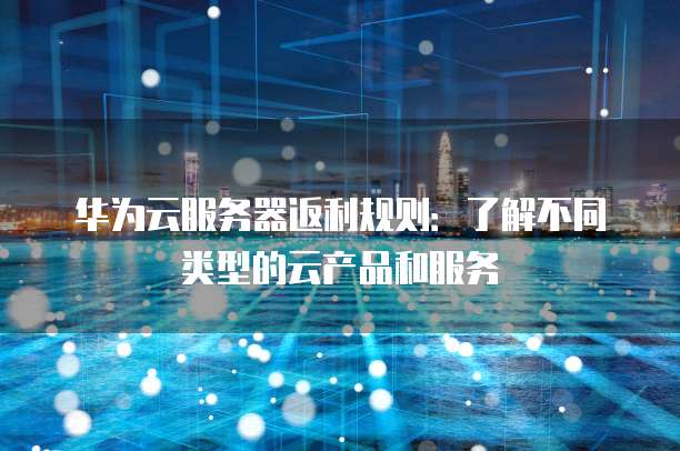 华为云服务器返利规则:了解不同类型的云产品和服务