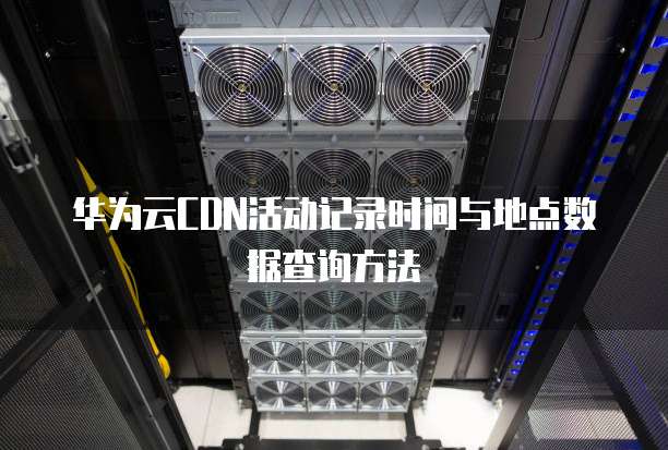 华为云CDN活动记录时间与地点数据查询方法