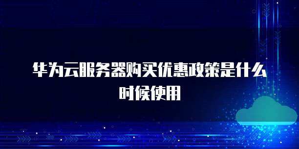 华为云服务器购买优惠政策是什么时候使用