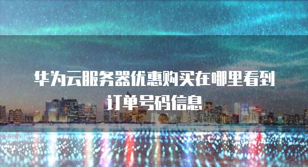 华为云服务器优惠购买在哪里看到订单号码信息