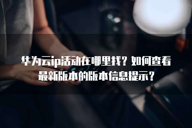 华为云ip活动在哪里找?如何查看最新版本的版本信息提示?