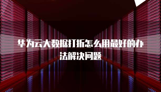 华为云大数据打折怎么用最好的办法解决问题