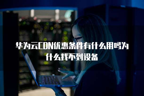 华为云CDN优惠条件有什么用吗为什么找不到设备