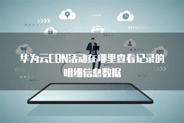 华为云CDN活动在哪里查看记录的明细信息数据