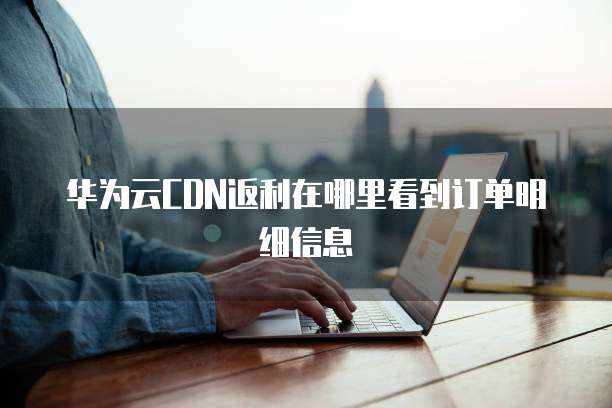 华为云CDN返利在哪里看到订单明细信息