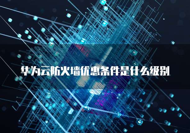 华为云防火墙优惠条件是什么级别