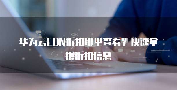 华为云CDN折扣哪里查看?快速掌握折扣信息