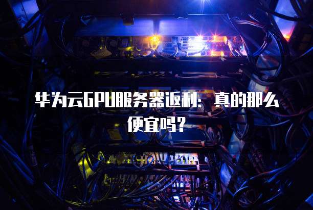 华为云GPU服务器返利:真的那么便宜吗?