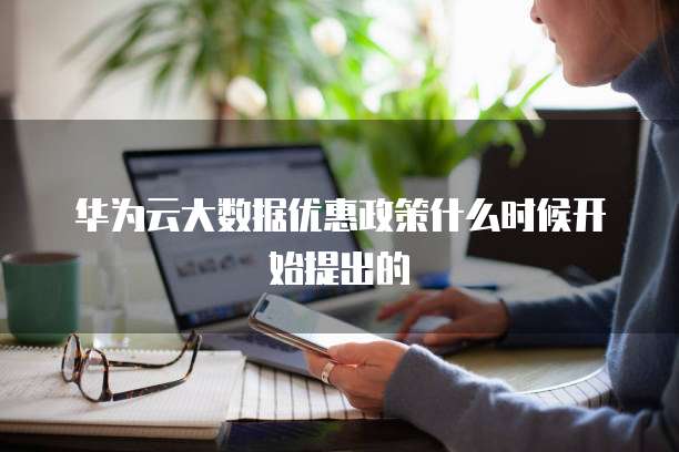 华为云大数据优惠政策什么时候开始提出的