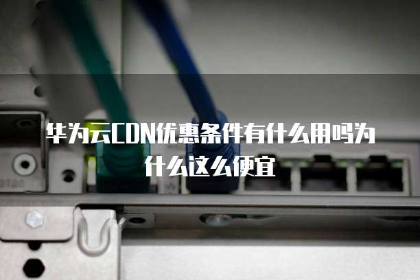 华为云CDN优惠条件有什么用吗为什么这么便宜