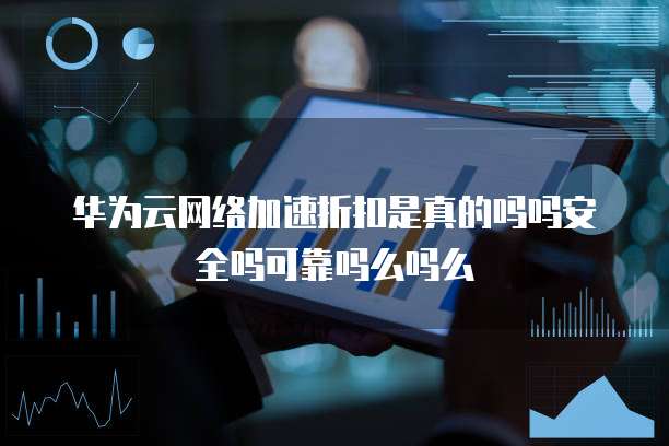 华为云网络加速折扣是真的吗吗安全吗可靠吗么吗么