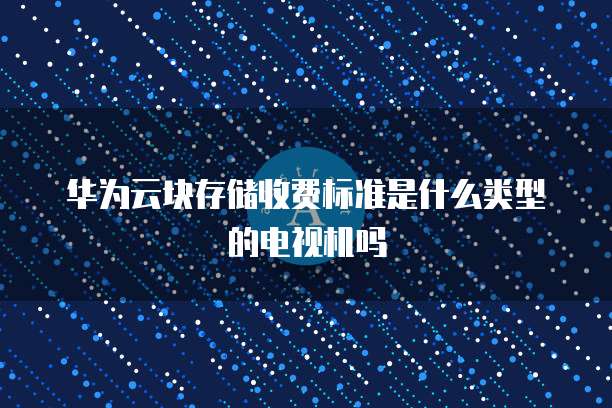 华为云块存储收费标准是什么类型的电视机吗