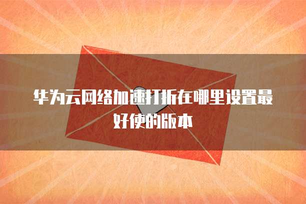 华为云网络加速打折在哪里设置最好使的版本