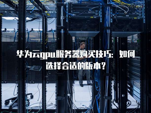 华为云gpu服务器购买技巧:如何选择合适的版本?