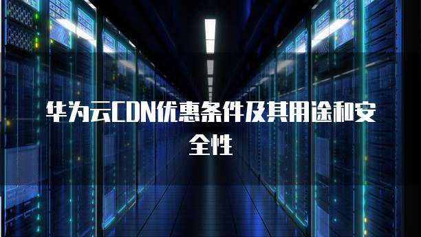 华为云CDN优惠条件及其用途和安全性