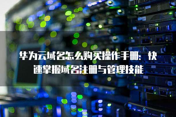 华为云域名怎么购买操作手册:快速掌握域名注册与管理技能