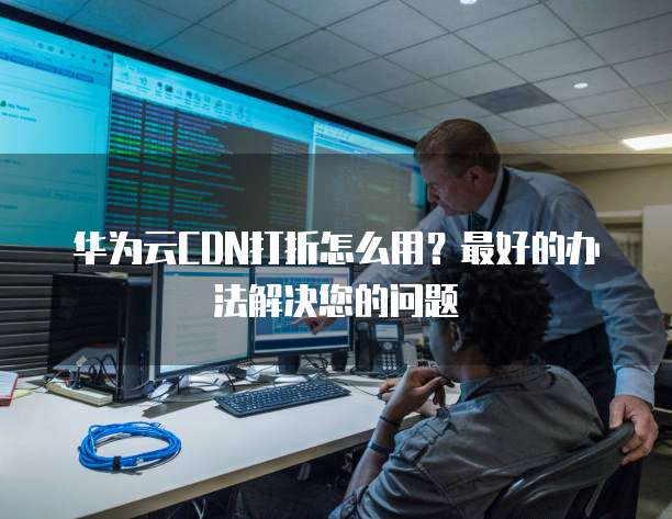 华为云CDN打折怎么用?最好的办法解决您的问题