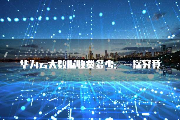 华为云大数据收费多少:一探究竟