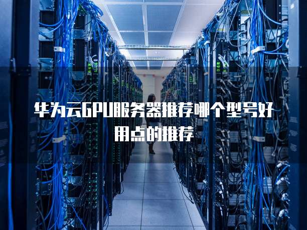 华为云GPU服务器推荐哪个型号好用点的推荐