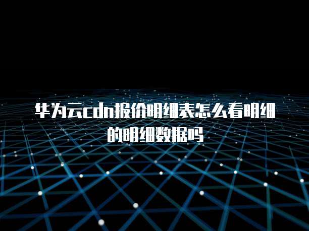 华为云cdn报价明细表怎么看明细的明细数据吗