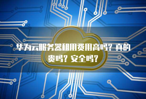 华为云服务器租用费用高吗?真的贵吗?安全吗?