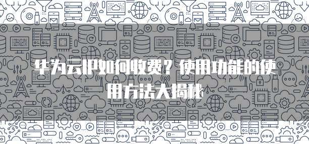 华为云IP如何收费?使用功能的使用方法大揭秘
