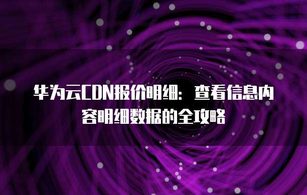 华为云CDN报价明细:查看信息内容明细数据的全攻略