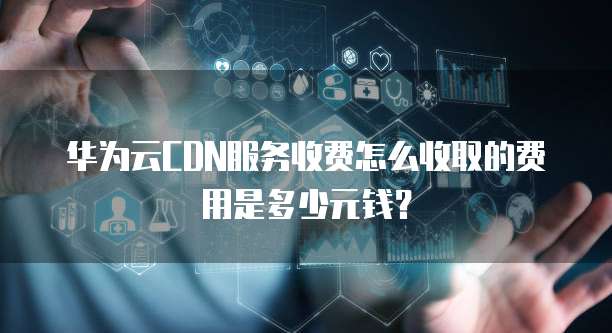 华为云CDN服务收费怎么收取的费用是多少元钱?
