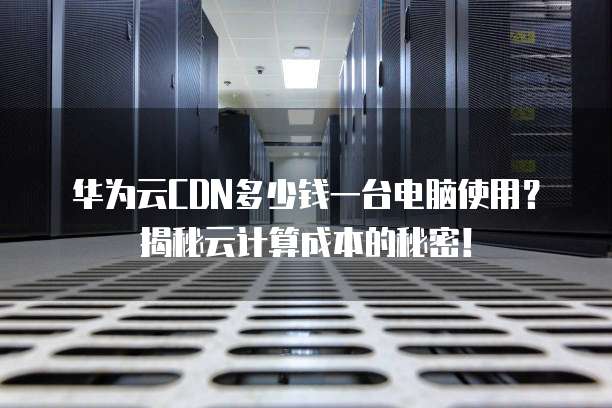 华为云CDN多少钱一台电脑使用？揭秘云计算成本的秘密！