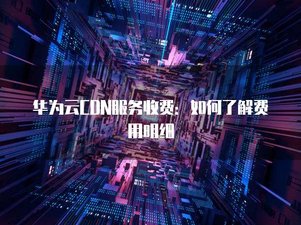 华为云CDN服务收费:如何了解费用明细