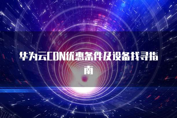 华为云CDN优惠条件及设备找寻指南