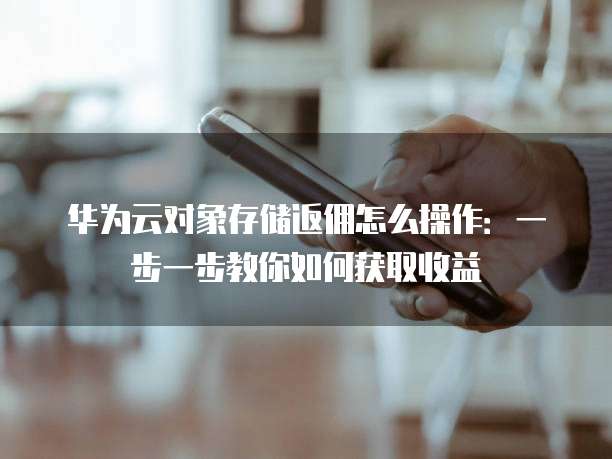 华为云对象存储返佣怎么操作:一步一步教你如何获取收益