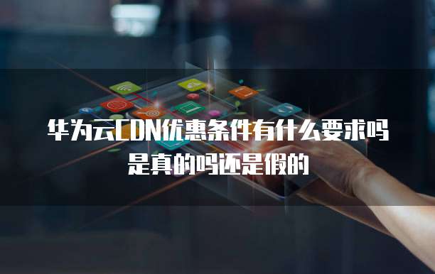 华为云CDN优惠条件有什么要求吗是真的吗还是假的