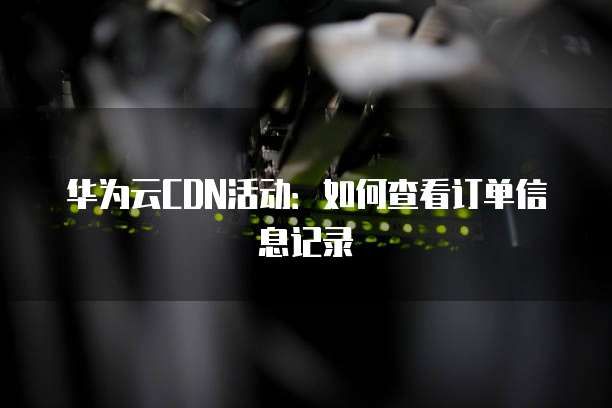 华为云CDN活动:如何查看订单信息记录