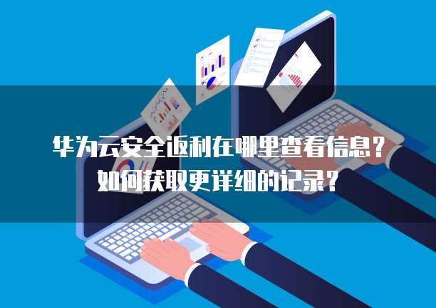 华为云安全返利在哪里查看信息?如何获取更详细的记录?