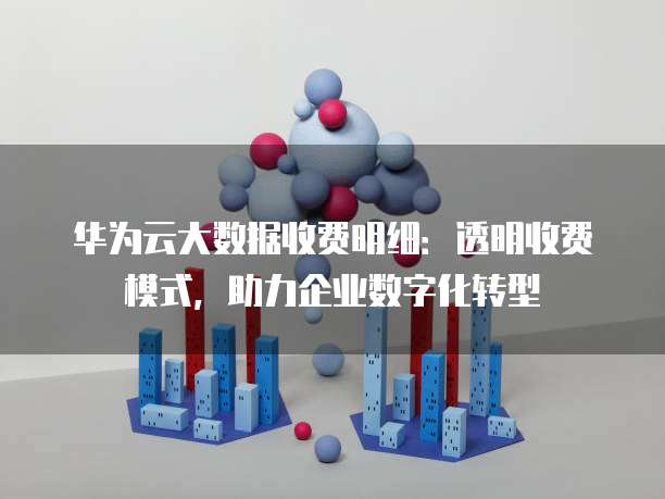 华为云大数据收费明细:透明收费模式,助力企业数字化转型