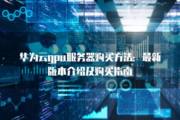 华为云gpu服务器购买方法:最新版本介绍及购买指南
