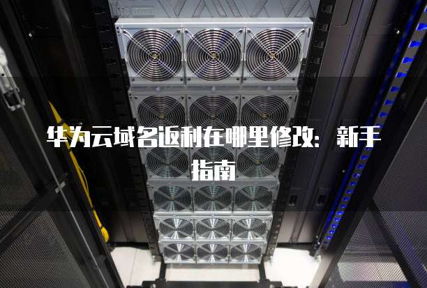 华为云域名返利在哪里修改:新手指南