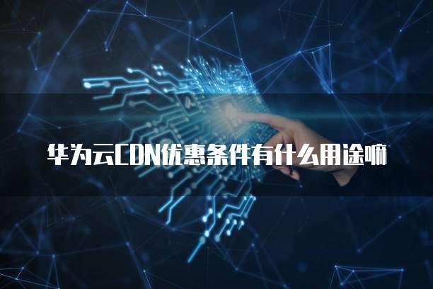 华为云CDN优惠条件有什么用途嘛