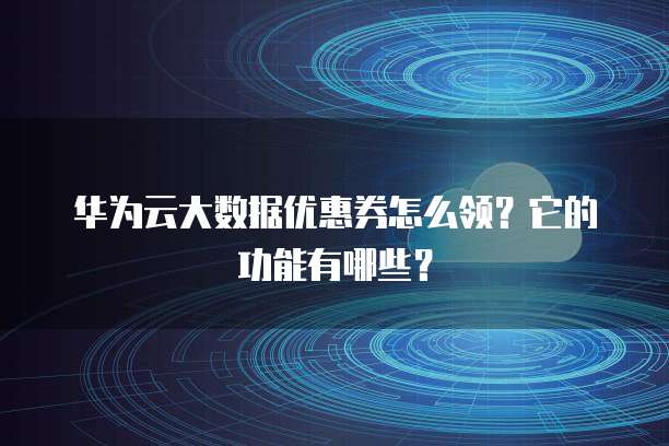 华为云大数据优惠券怎么领?它的功能有哪些?