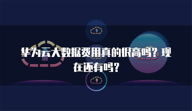 华为云大数据费用真的很高吗?现在还有吗?