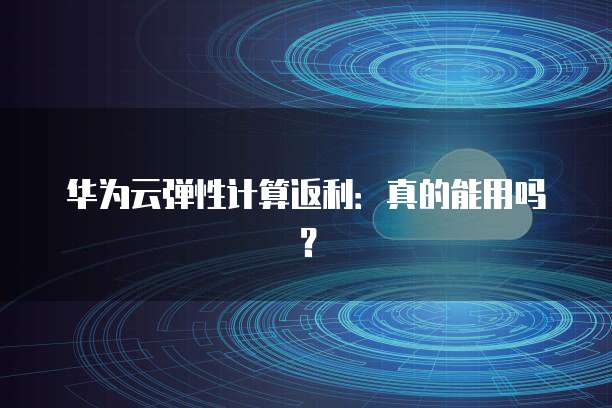 华为云弹性计算返利:真的能用吗?