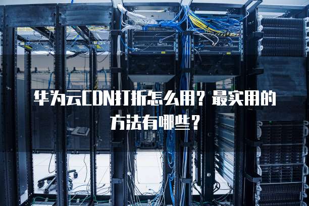 华为云CDN打折怎么用?最实用的方法有哪些?