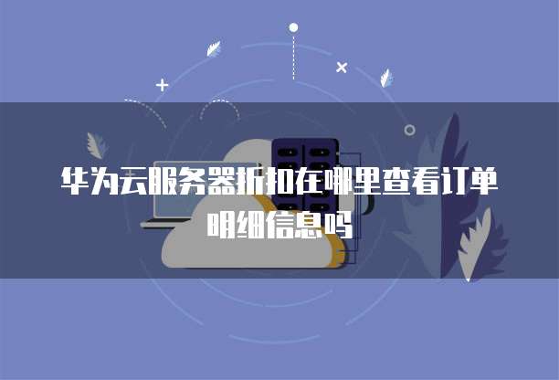 华为云服务器折扣在哪里查看订单明细信息吗