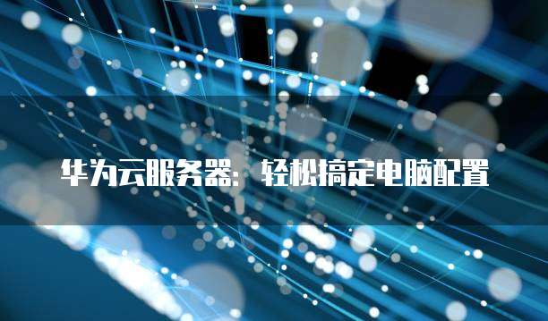 华为云服务器:轻松搞定电脑配置
