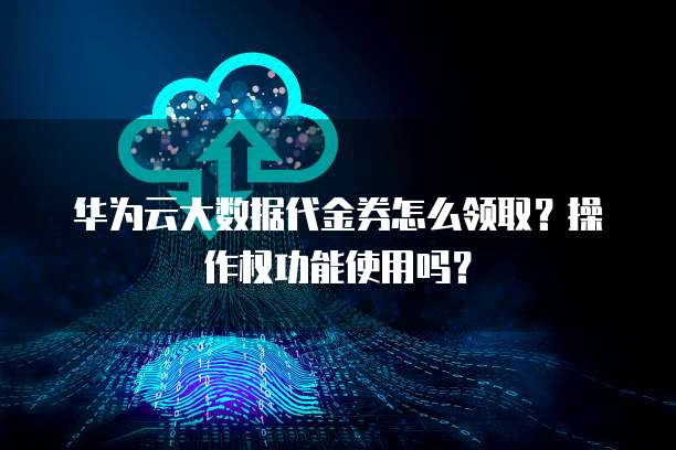 华为云大数据代金券怎么领取?操作权功能使用吗?