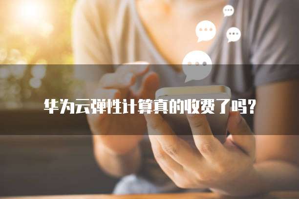 华为云弹性计算真的收费了吗?