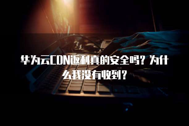 华为云CDN返利真的安全吗?为什么我没有收到?